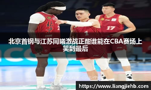 北京首钢与江苏同曦激战正酣谁能在CBA赛场上笑到最后