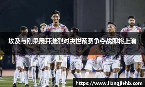 埃及与刚果展开激烈对决世预赛争夺战即将上演